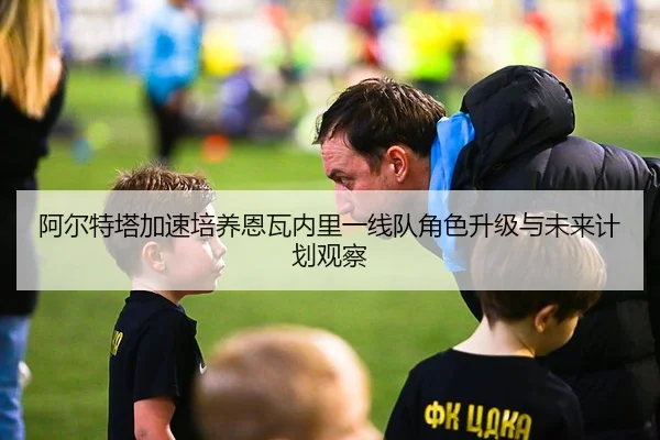 阿尔特塔加速培养恩瓦内里一线队角色升级与未来计划观察