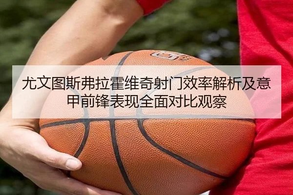 尤文图斯弗拉霍维奇射门效率解析及意甲前锋表现全面对比观察