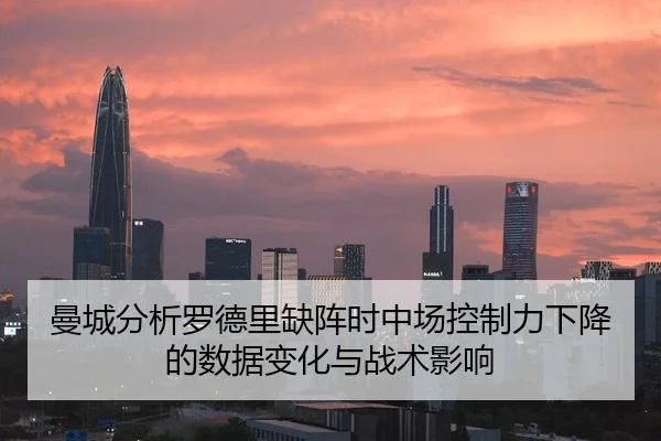曼城分析罗德里缺阵时中场控制力下降的数据变化与战术影响