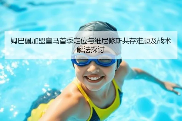 姆巴佩加盟皇马首季定位与维尼修斯共存难题及战术解法探讨