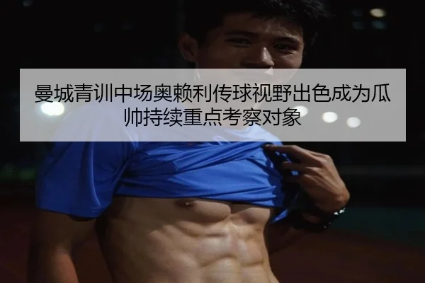 曼城青训中场奥赖利传球视野出色成为瓜帅持续重点考察对象