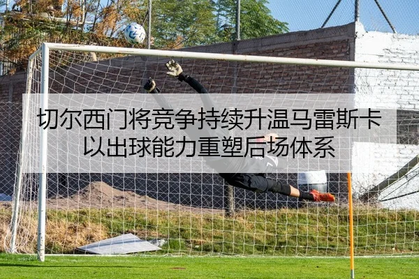 切尔西门将竞争持续升温马雷斯卡以出球能力重塑后场体系